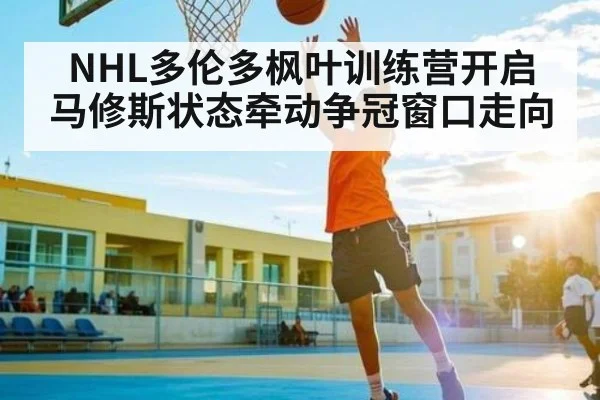 NHL多伦多枫叶训练营开启 马修斯状态牵动争冠窗口走向